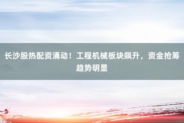 长沙股热配资涌动！工程机械板块飙升，资金抢筹趋势明显