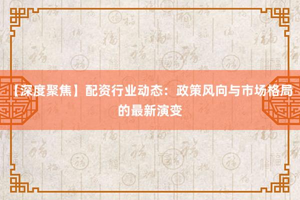 【深度聚焦】配资行业动态：政策风向与市场格局的最新演变