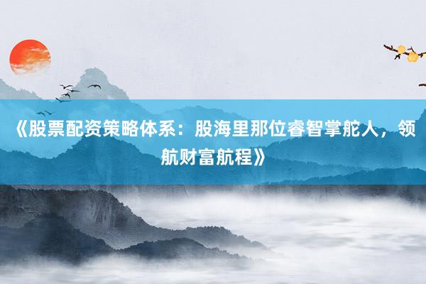 《股票配资策略体系：股海里那位睿智掌舵人，领航财富航程》