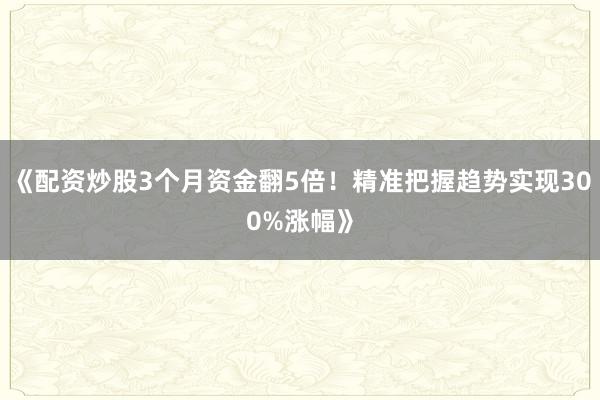 《配资炒股3个月资金翻5倍！精准把握趋势实现300%涨幅》