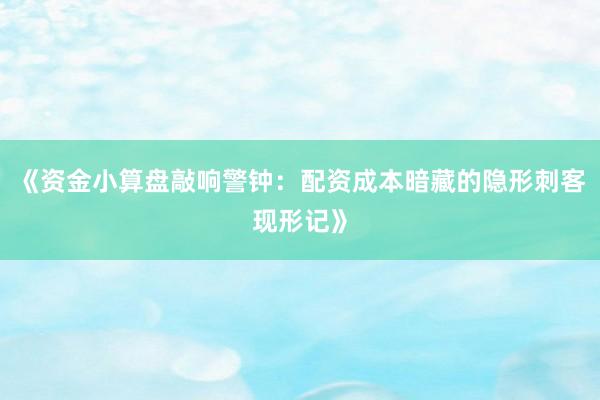 《资金小算盘敲响警钟:配资成本暗藏的隐形刺客现形记》
