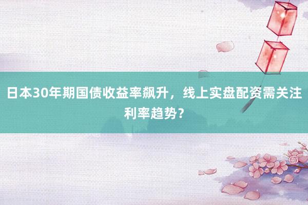 日本30年期国债收益率飙升，线上实盘配资需关注利率趋势？
