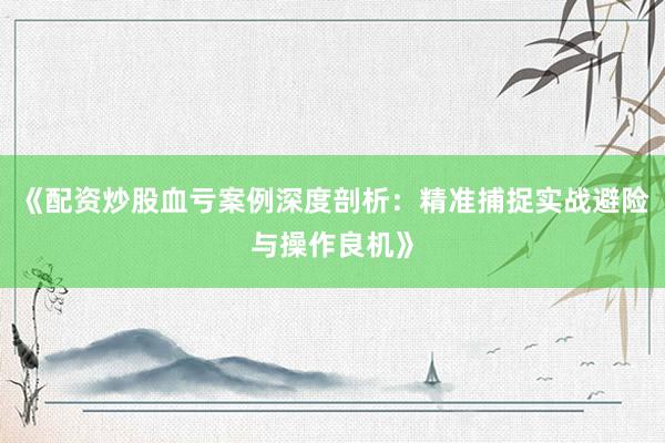 《配资炒股血亏案例深度剖析：精准捕捉实战避险与操作良机》