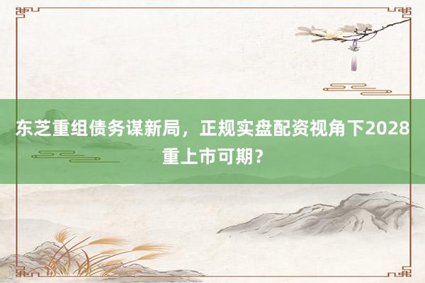 东芝重组债务谋新局，正规实盘配资视角下2028重上市可期？