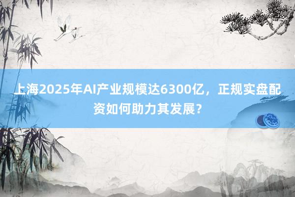 上海2025年AI产业规模达6300亿，正规实盘配资如何助力其发展？