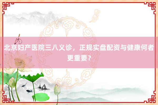 北京妇产医院三八义诊，正规实盘配资与健康何者更重要？
