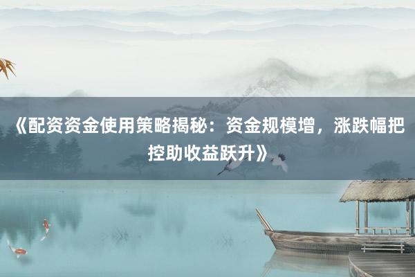 《配资资金使用策略揭秘:资金规模增,涨跌幅把控助收益跃升》
