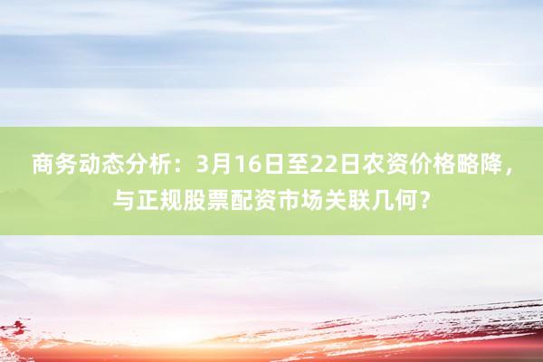商务动态分析:3月16日至22日农资价格略降,与正规股票配资市场关联几何?