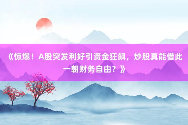 《惊爆！A股突发利好引资金狂飙，炒股真能借此一朝财务自由？》