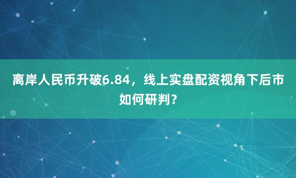 离岸人民币升破6.84,线上实盘配资视角下后市如何研判?