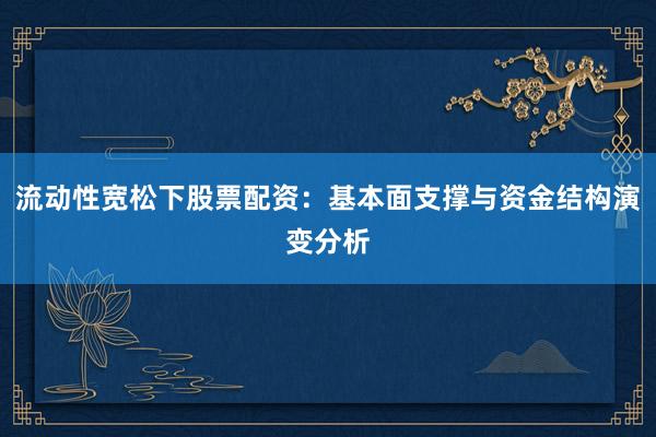 流动性宽松下股票配资：基本面支撑与资金结构演变分析