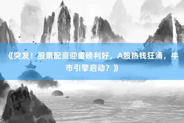 《突发！股票配资迎重磅利好，A股热钱狂涌，牛市引擎启动？》