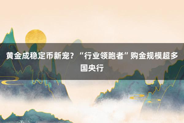 黄金成稳定币新宠？“行业领跑者”购金规模超多国央行