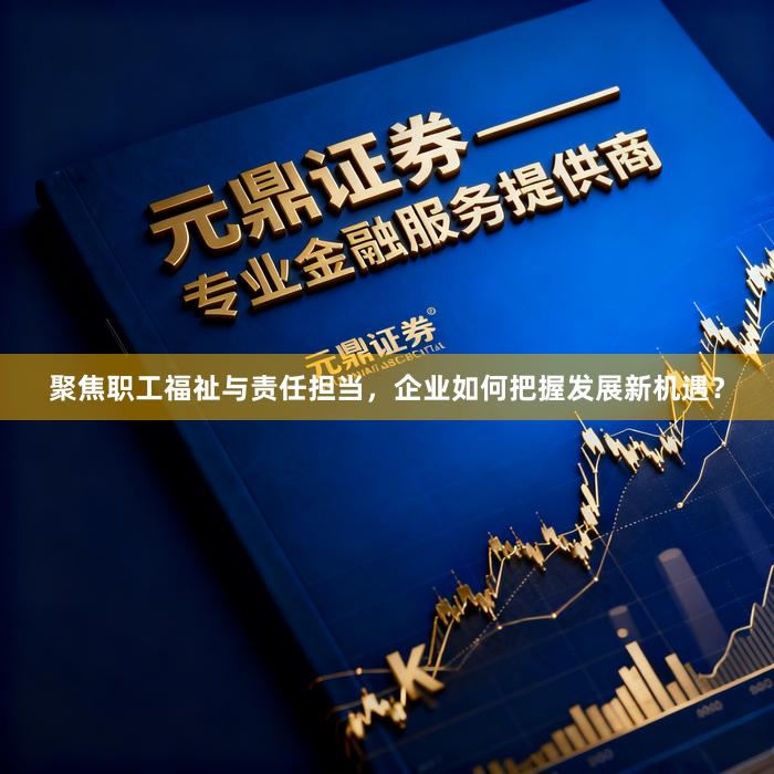 聚焦职工福祉与责任担当，企业如何把握发展新机遇？