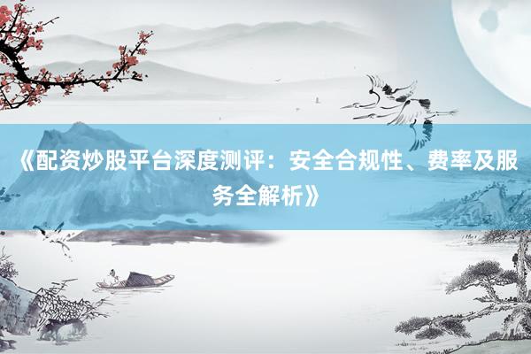 《配资炒股平台深度测评：安全合规性、费率及服务全解析》