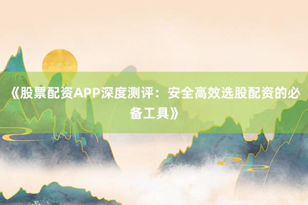 《股票配资APP深度测评：安全高效选股配资的必备工具》
