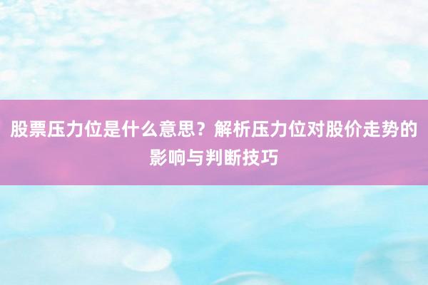 股票压力位是什么意思？解析压力位对股价走势的影响与判断技巧