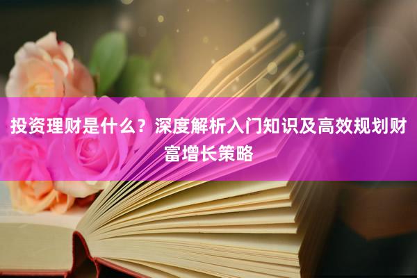 投资理财是什么？深度解析入门知识及高效规划财富增长策略