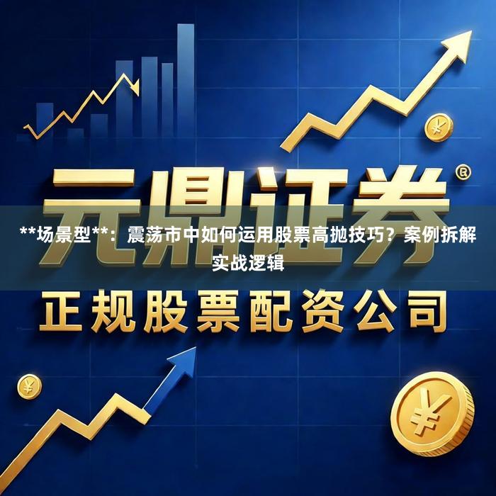 **场景型**：震荡市中如何运用股票高抛技巧？案例拆解实战逻辑