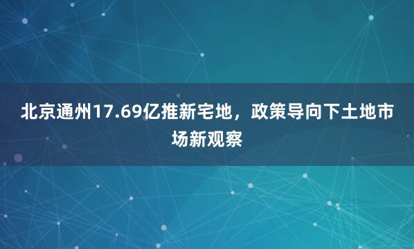 北京通州17.69亿推新宅地，政策导向下土地市场新观察
