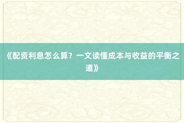 《配资利息怎么算？一文读懂成本与收益的平衡之道》