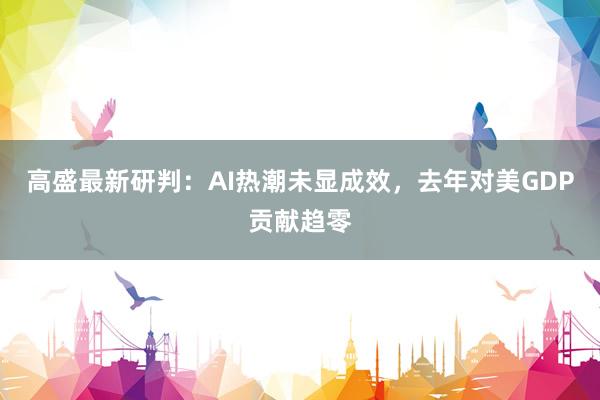 高盛最新研判：AI热潮未显成效，去年对美GDP贡献趋零