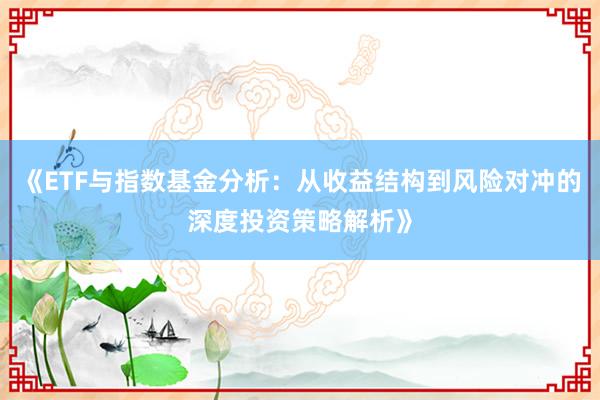 《ETF与指数基金分析：从收益结构到风险对冲的深度投资策略解析》