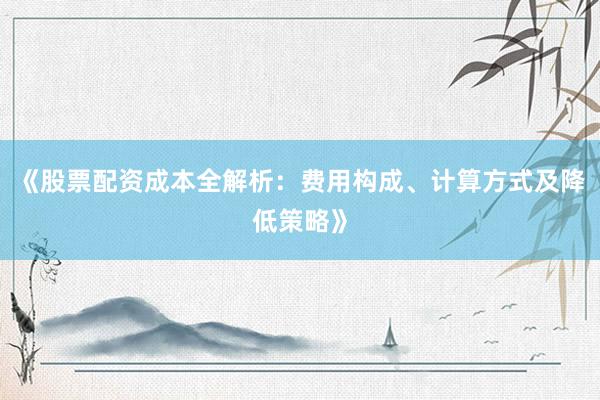 《股票配资成本全解析：费用构成、计算方式及降低策略》