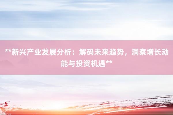 **新兴产业发展分析：解码未来趋势，洞察增长动能与投资机遇**