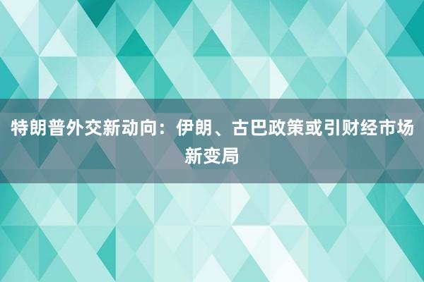 特朗普外交新动向：伊朗、古巴政策或引财经市场新变局