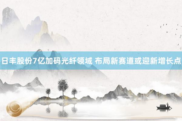 日丰股份7亿加码光纤领域 布局新赛道或迎新增长点