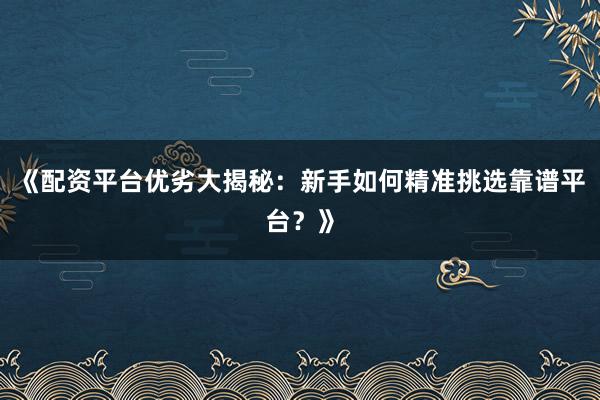《配资平台优劣大揭秘：新手如何精准挑选靠谱平台？》