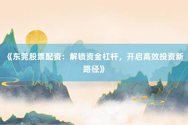 《东莞股票配资：解锁资金杠杆，开启高效投资新路径》