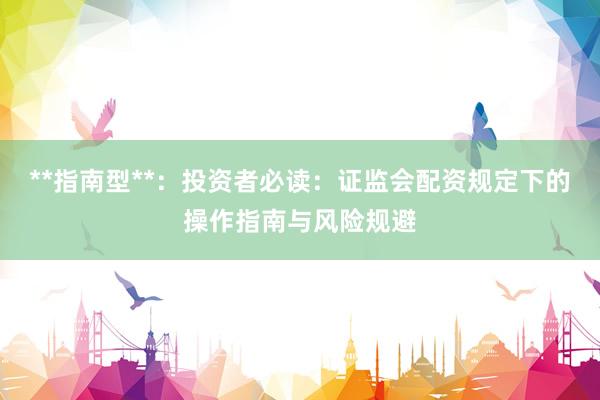 **指南型**：投资者必读：证监会配资规定下的操作指南与风险规避
