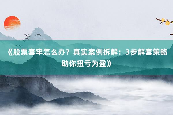 《股票套牢怎么办?真实案例拆解:3步解套策略助你扭亏为盈》