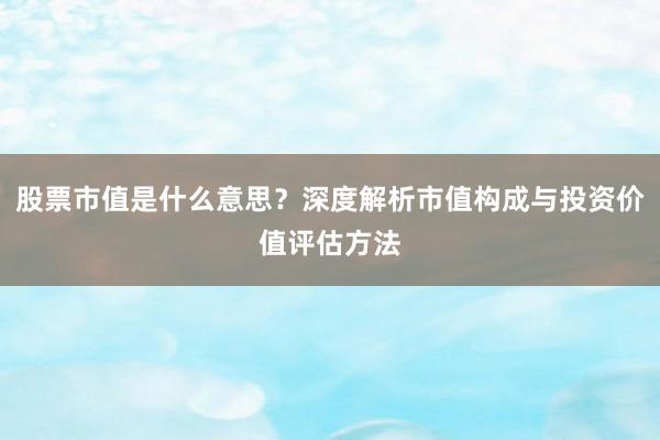 股票市值是什么意思？深度解析市值构成与投资价值评估方法