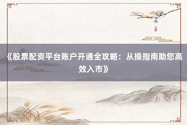 《股票配资平台账户开通全攻略：从操指南助您高效入市》
