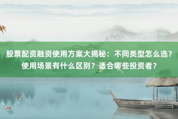 股票配资融资使用方案大揭秘：不同类型怎么选？使用场景有什么区别？适合哪些投资者？