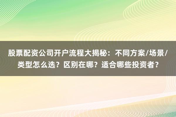 股票配资公司开户流程大揭秘：不同方案/场景/类型怎么选？区别在哪？适合哪些投资者？