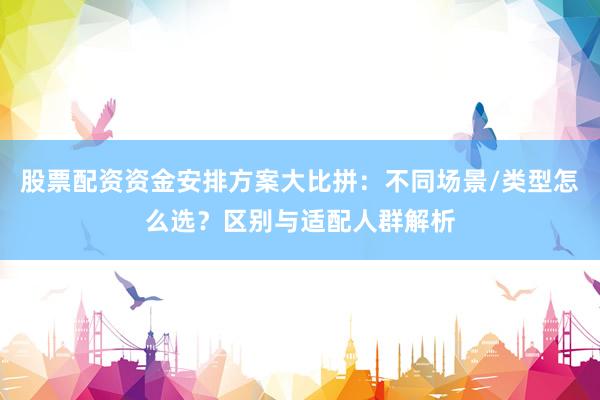 股票配资资金安排方案大比拼：不同场景/类型怎么选？区别与适配人群解析