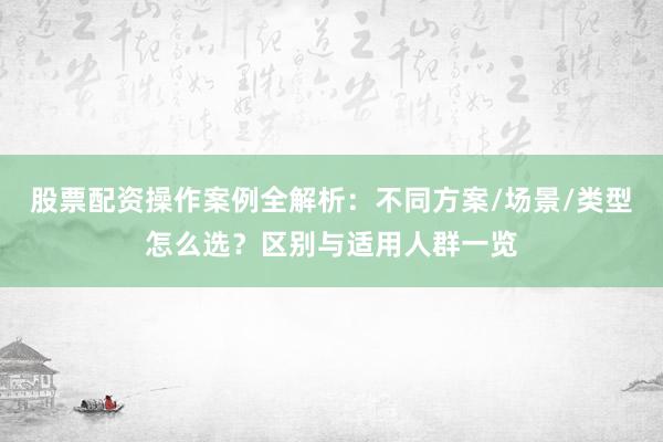 股票配资操作案例全解析：不同方案/场景/类型怎么选？区别与适用人群一览
