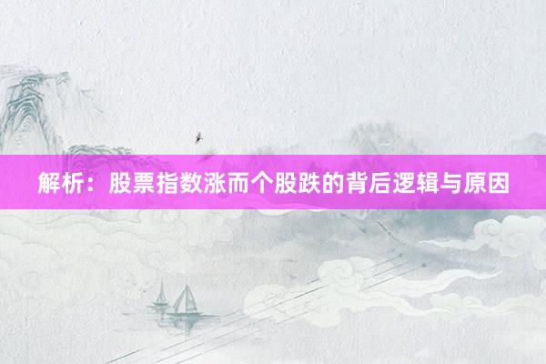 解析:股票指数涨而个股跌的背后逻辑与原因