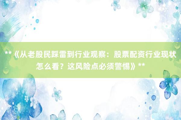**《从老股民踩雷到行业观察：股票配资行业现状怎么看？这风险点必须警惕》**