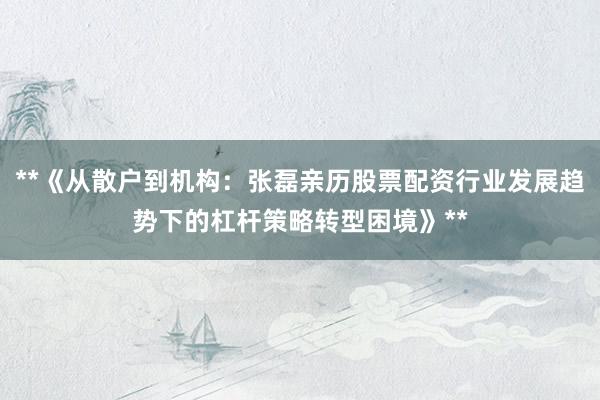**《从散户到机构：张磊亲历股票配资行业发展趋势下的杠杆策略转型困境》**