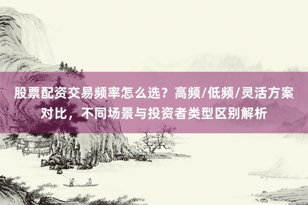 股票配资交易频率怎么选？高频/低频/灵活方案对比，不同场景与投资者类型区别解析