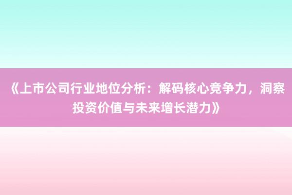 《上市公司行业地位分析:解码核心竞争力,洞察投资价值与未来增长潜力》