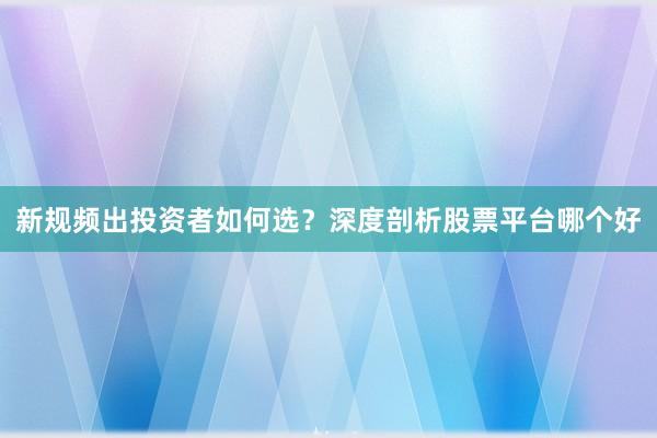 新规频出投资者如何选?深度剖析股票平台哪个好
