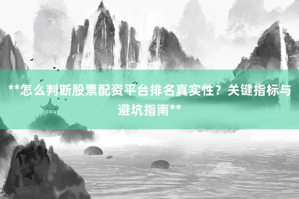 **怎么判断股票配资平台排名真实性？关键指标与避坑指南**