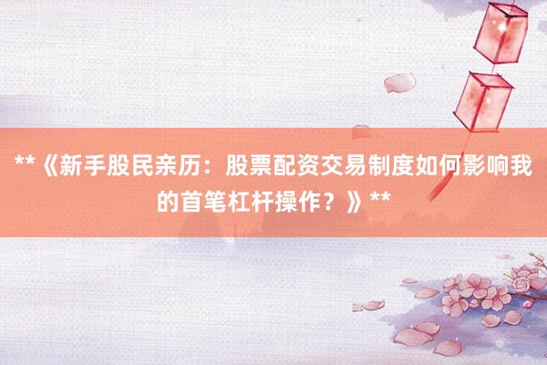 **《新手股民亲历：股票配资交易制度如何影响我的首笔杠杆操作？》**