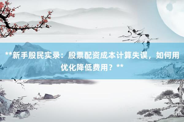 **新手股民实录：股票配资成本计算失误，如何用优化降低费用？**
